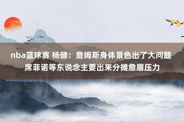 nba篮球赛 杨健：詹姆斯身体景色出了大问题 席菲诺等东说念主要出来分摊詹眉压力