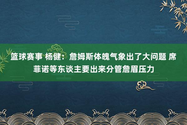 篮球赛事 杨健：詹姆斯体魄气象出了大问题 席菲诺等东谈主要出来分管詹眉压力