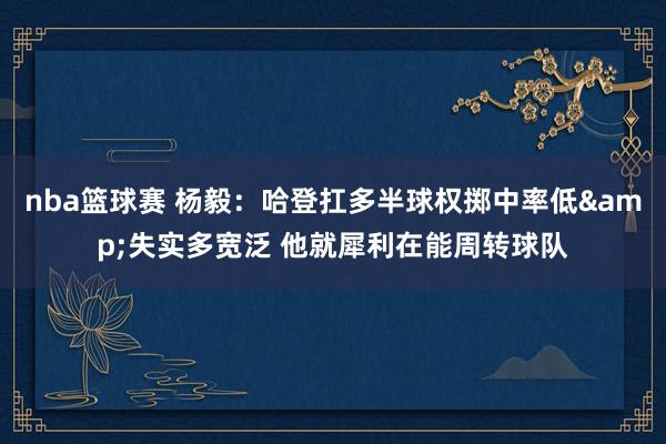 nba篮球赛 杨毅：哈登扛多半球权掷中率低&失实多宽泛 他就犀利在能周转球队