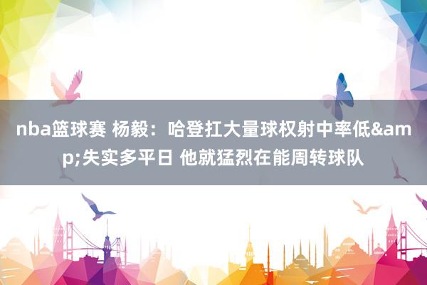 nba篮球赛 杨毅：哈登扛大量球权射中率低&失实多平日 他就猛烈在能周转球队