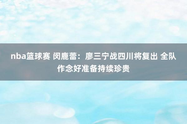 nba篮球赛 闵鹿蕾：廖三宁战四川将复出 全队作念好准备持续珍贵