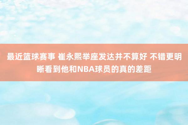 最近篮球赛事 崔永熙举座发达并不算好 不错更明晰看到他和NBA球员的真的差距