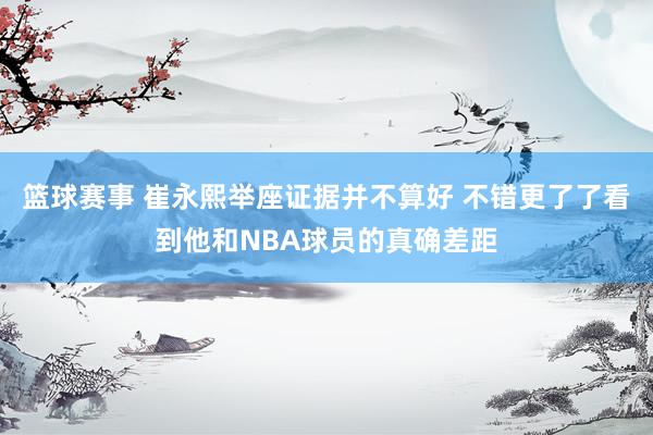 篮球赛事 崔永熙举座证据并不算好 不错更了了看到他和NBA球员的真确差距