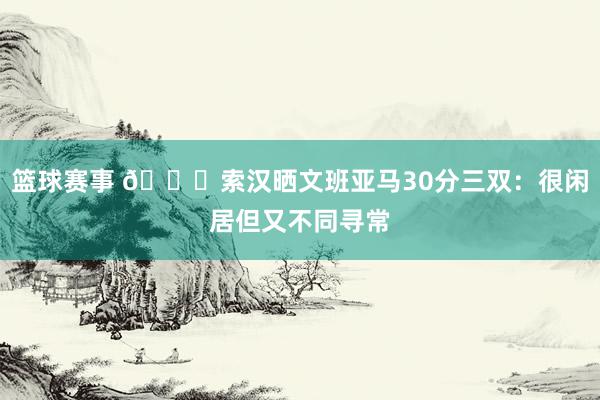 篮球赛事 👀索汉晒文班亚马30分三双：很闲居但又不同寻常