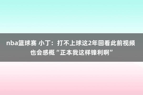 nba篮球赛 小丁：打不上球这2年回看此前视频 也会感概“正本我这样锋利啊”