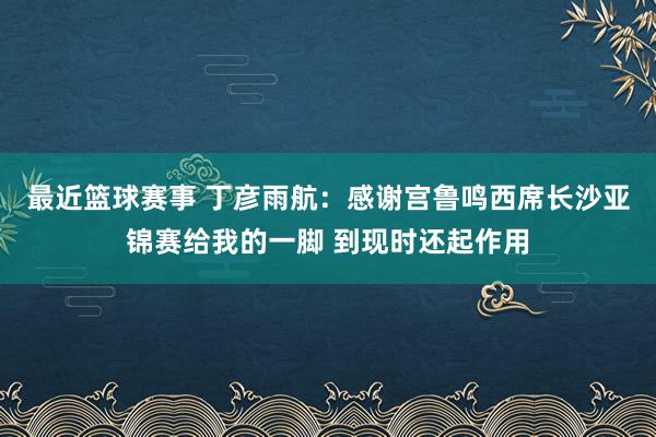 最近篮球赛事 丁彦雨航：感谢宫鲁鸣西席长沙亚锦赛给我的一脚 到现时还起作用