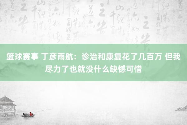 篮球赛事 丁彦雨航：诊治和康复花了几百万 但我尽力了也就没什么缺憾可惜