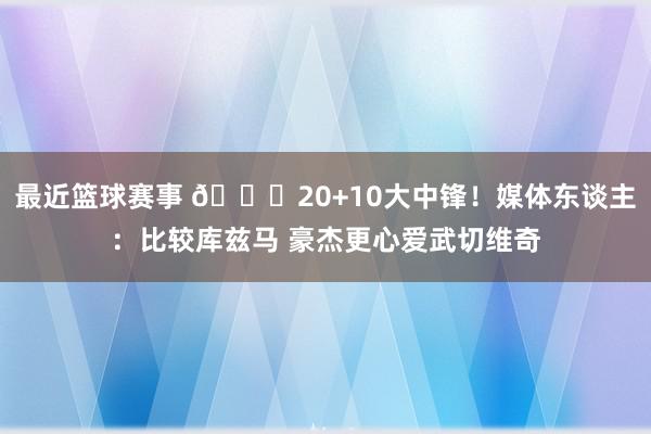 最近篮球赛事 😋20+10大中锋！媒体东谈主：比较库兹马 豪杰更心爱武切维奇