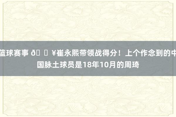 篮球赛事 🔥崔永熙带领战得分！上个作念到的中国脉土球员是18年10月的周琦