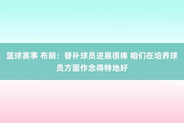 篮球赛事 布朗：替补球员进展很棒 咱们在培养球员方面作念得特地好