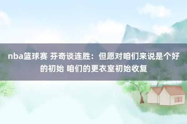 nba篮球赛 芬奇谈连胜：但愿对咱们来说是个好的初始 咱们的更衣室初始收复