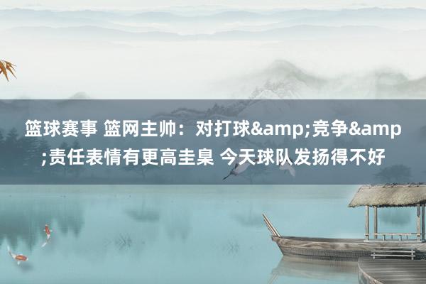 篮球赛事 篮网主帅：对打球&竞争&责任表情有更高圭臬 今天球队发扬得不好