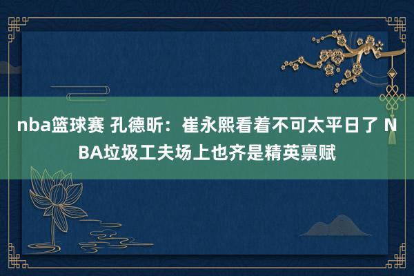 nba篮球赛 孔德昕：崔永熙看着不可太平日了 NBA垃圾工夫场上也齐是精英禀赋