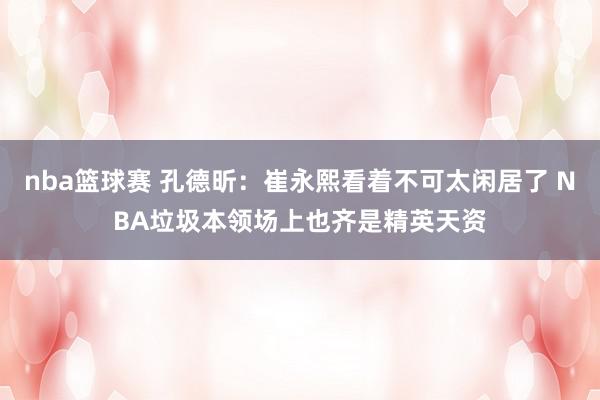 nba篮球赛 孔德昕：崔永熙看着不可太闲居了 NBA垃圾本领场上也齐是精英天资