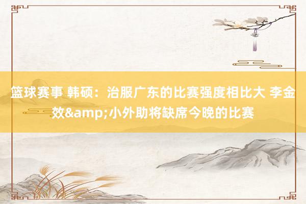 篮球赛事 韩硕：治服广东的比赛强度相比大 李金效&小外助将缺席今晚的比赛