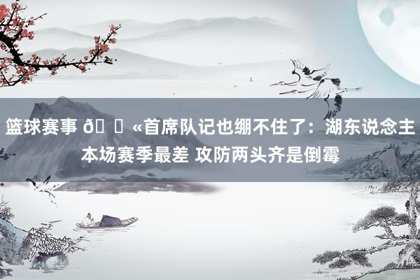 篮球赛事 😫首席队记也绷不住了：湖东说念主本场赛季最差 攻防两头齐是倒霉