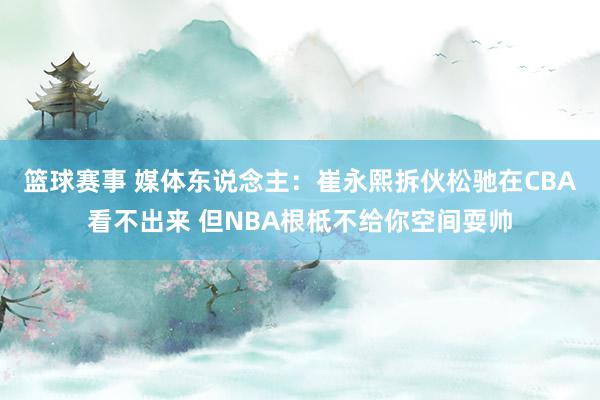 篮球赛事 媒体东说念主：崔永熙拆伙松驰在CBA看不出来 但NBA根柢不给你空间耍帅