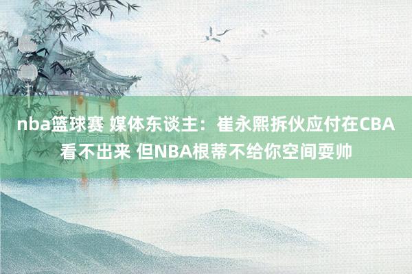 nba篮球赛 媒体东谈主：崔永熙拆伙应付在CBA看不出来 但NBA根蒂不给你空间耍帅