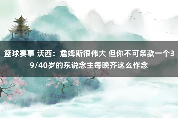 篮球赛事 沃西：詹姆斯很伟大 但你不可条款一个39/40岁的东说念主每晚齐这么作念