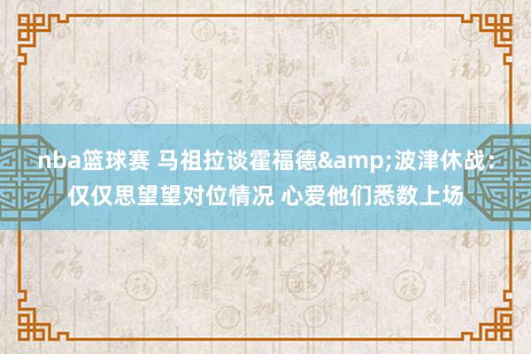 nba篮球赛 马祖拉谈霍福德&波津休战：仅仅思望望对位情况 心爱他们悉数上场