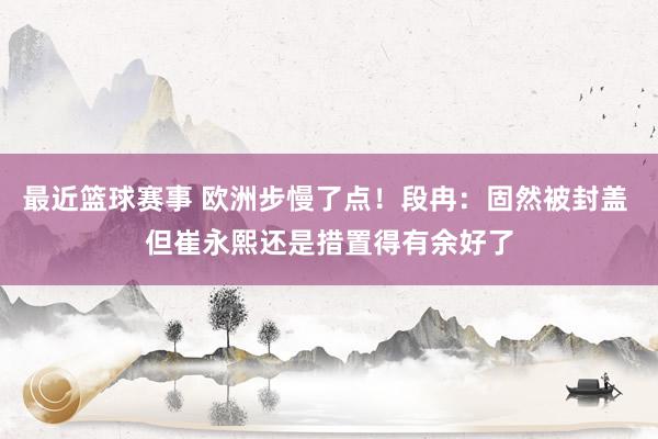 最近篮球赛事 欧洲步慢了点！段冉：固然被封盖 但崔永熙还是措置得有余好了