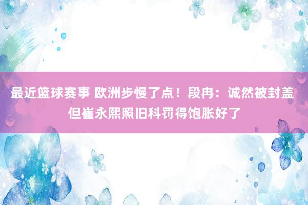 最近篮球赛事 欧洲步慢了点！段冉：诚然被封盖 但崔永熙照旧科罚得饱胀好了