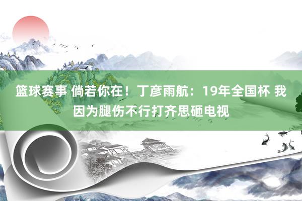 篮球赛事 倘若你在！丁彦雨航：19年全国杯 我因为腿伤不行打齐思砸电视