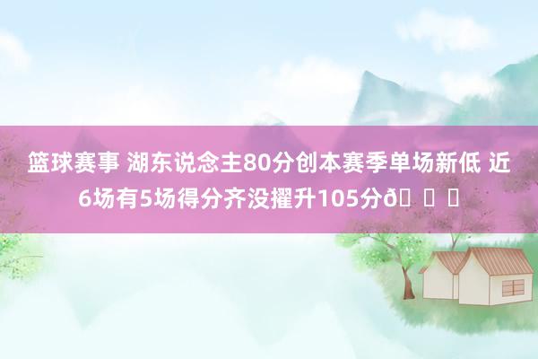 篮球赛事 湖东说念主80分创本赛季单场新低 近6场有5场得分齐没擢升105分😑