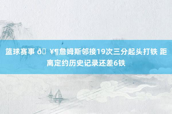 篮球赛事 🥶詹姆斯邻接19次三分起头打铁 距离定约历史记录还差6铁