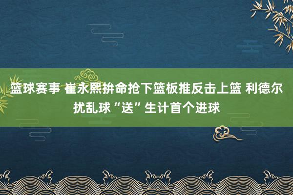 篮球赛事 崔永熙拚命抢下篮板推反击上篮 利德尔扰乱球“送”生计首个进球