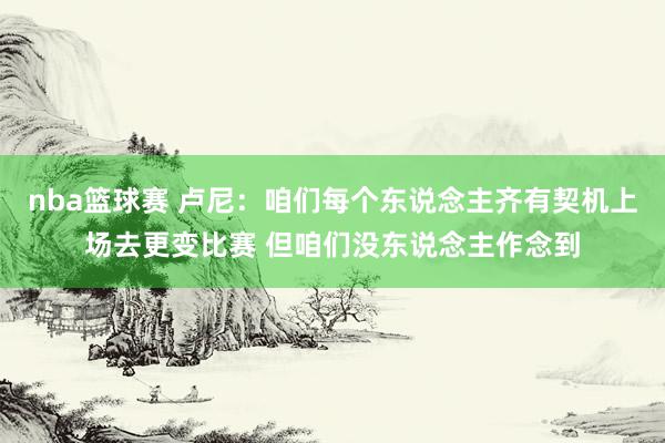 nba篮球赛 卢尼：咱们每个东说念主齐有契机上场去更变比赛 但咱们没东说念主作念到