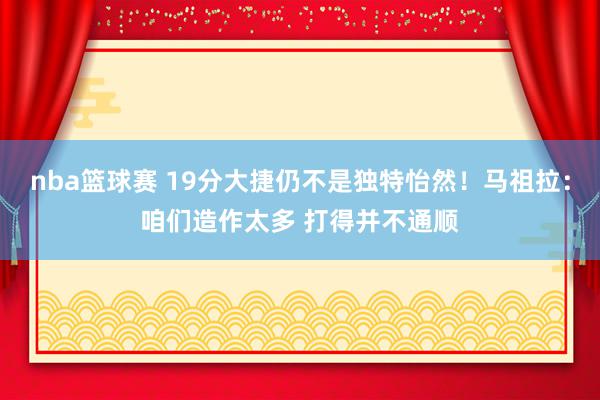 nba篮球赛 19分大捷仍不是独特怡然！马祖拉：咱们造作太多 打得并不通顺