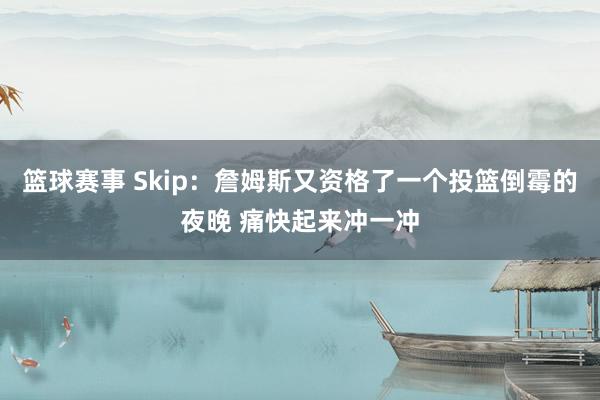 篮球赛事 Skip：詹姆斯又资格了一个投篮倒霉的夜晚 痛快起来冲一冲