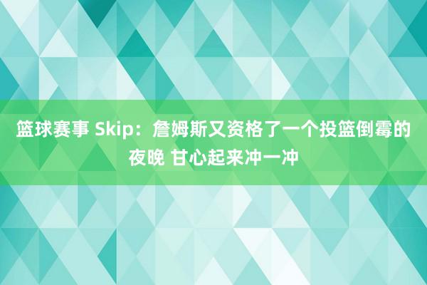 篮球赛事 Skip：詹姆斯又资格了一个投篮倒霉的夜晚 甘心起来冲一冲