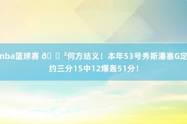 nba篮球赛 😲何方结义！本年53号秀斯潘塞G定约三分15中12爆轰51分！