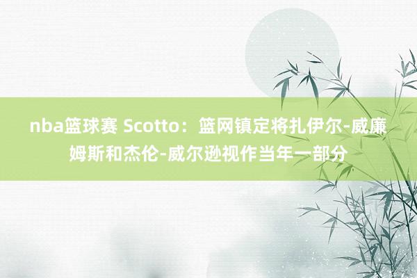 nba篮球赛 Scotto：篮网镇定将扎伊尔-威廉姆斯和杰伦-威尔逊视作当年一部分