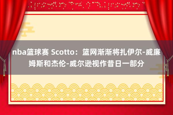 nba篮球赛 Scotto：篮网渐渐将扎伊尔-威廉姆斯和杰伦-威尔逊视作昔日一部分