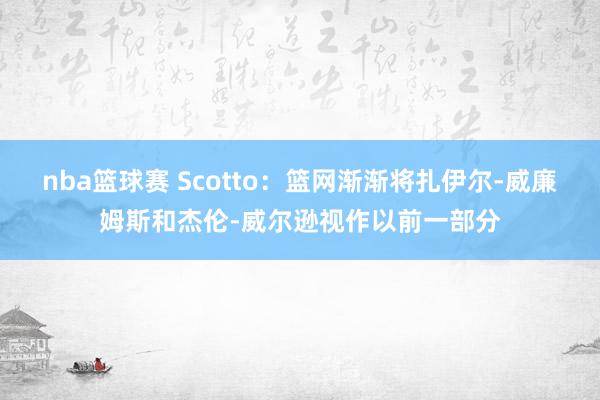 nba篮球赛 Scotto：篮网渐渐将扎伊尔-威廉姆斯和杰伦-威尔逊视作以前一部分