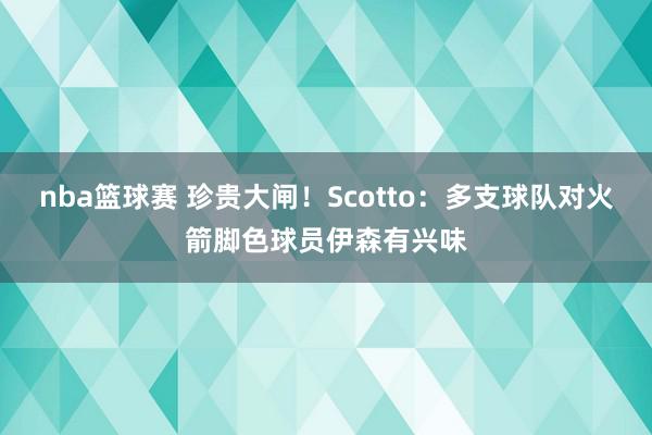 nba篮球赛 珍贵大闸！Scotto：多支球队对火箭脚色球员伊森有兴味