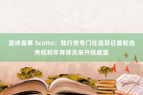 篮球赛事 Scotto：独行侠专门往返异日首轮选秀权和年青球员来升级威望