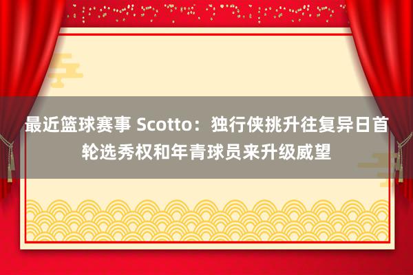 最近篮球赛事 Scotto：独行侠挑升往复异日首轮选秀权和年青球员来升级威望