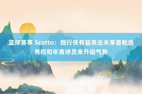 篮球赛事 Scotto：独行侠有益来去未来首轮选秀权和年青球员来升级气势