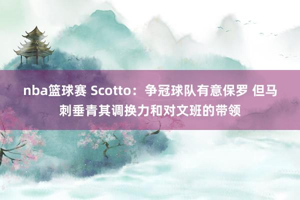 nba篮球赛 Scotto：争冠球队有意保罗 但马刺垂青其调换力和对文班的带领