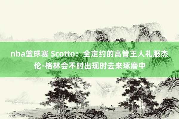 nba篮球赛 Scotto：全定约的高管王人礼服杰伦-格林会不时出现时去来琢磨中