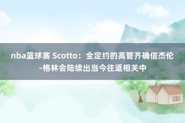 nba篮球赛 Scotto：全定约的高管齐确信杰伦-格林会陆续出当今往返相关中