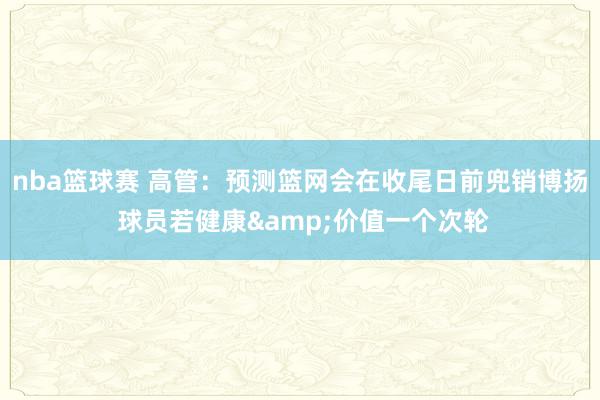 nba篮球赛 高管：预测篮网会在收尾日前兜销博扬 球员若健康&价值一个次轮