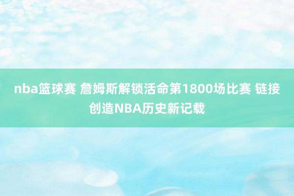 nba篮球赛 詹姆斯解锁活命第1800场比赛 链接创造NBA历史新记载