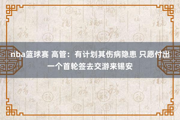 nba篮球赛 高管：有计划其伤病隐患 只愿付出一个首轮签去交游来锡安