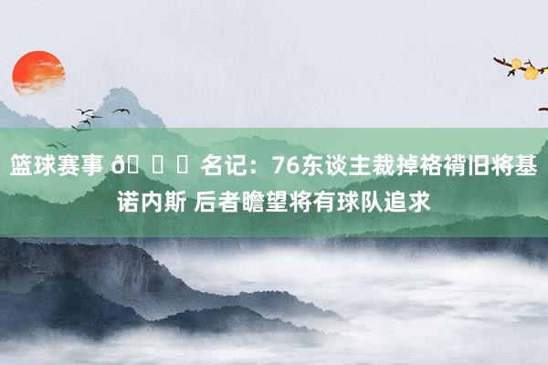 篮球赛事 👀名记：76东谈主裁掉袼褙旧将基诺内斯 后者瞻望将有球队追求