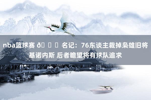 nba篮球赛 👀名记：76东谈主裁掉枭雄旧将基诺内斯 后者瞻望将有球队追求